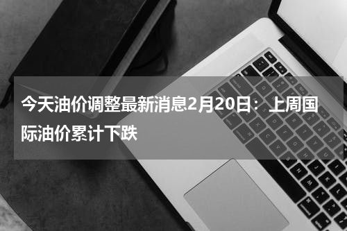 今天油价调整最新消息2月20日：上周国际油价累计下跌