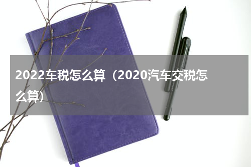 2022车税怎么算（2020汽车交税怎么算）