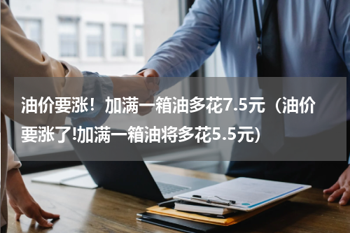油价要涨！加满一箱油多花7.5元（油价要涨了!加满一箱油将多花5.5元）