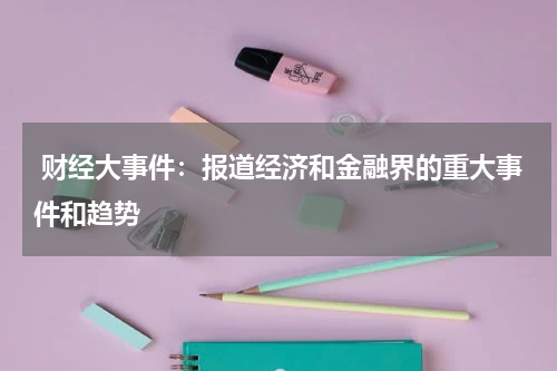  财经大事件：报道经济和金融界的重大事件和趋势
