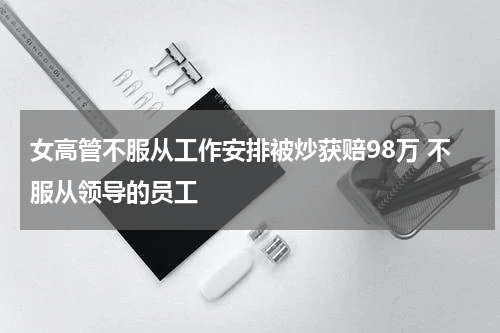 女高管不服从工作安排被炒获赔98万 不服从领导的员工