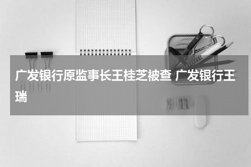 广发银行原监事长王桂芝被查 广发银行王瑞