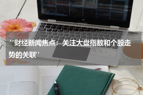  "财经新闻焦点：关注大盘指数和个股走势的关联"