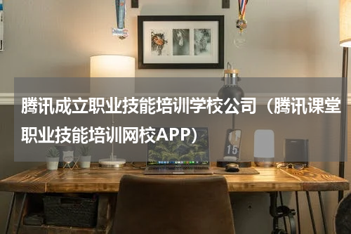腾讯成立职业技能培训学校公司（腾讯课堂职业技能培训网校APP）