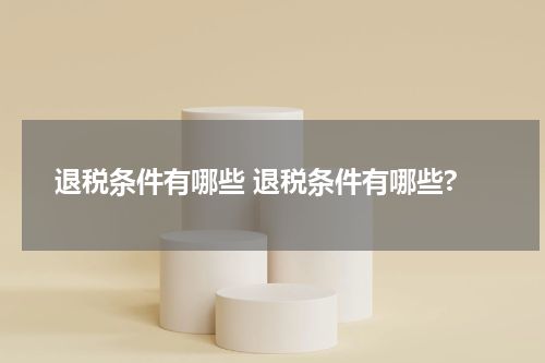 退税条件有哪些 退税条件有哪些?