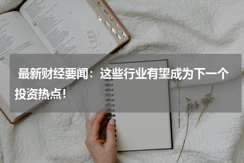  最新财经要闻：这些行业有望成为下一个投资热点！
