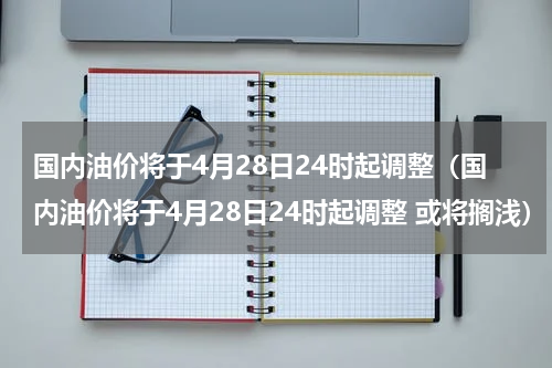 国内油价将于4月28日24时起调整（国内油价将于4月28日24时起调整 或将搁浅）