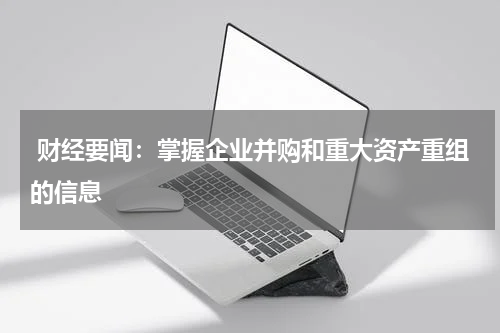  财经要闻：掌握企业并购和重大资产重组的信息