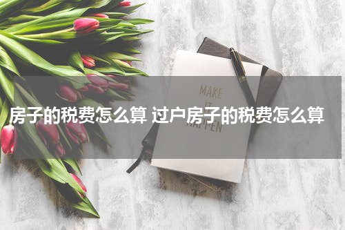 房子的税费怎么算 过户房子的税费怎么算