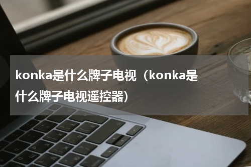 konka是什么牌子电视（konka是什么牌子电视遥控器）