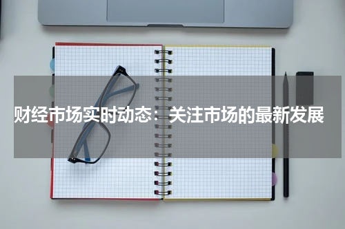  财经市场实时动态：关注市场的最新发展