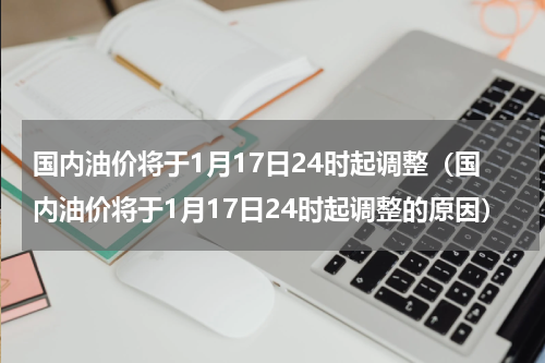 国内油价将于1月17日24时起调整（国内油价将于1月17日24时起调整的原因）