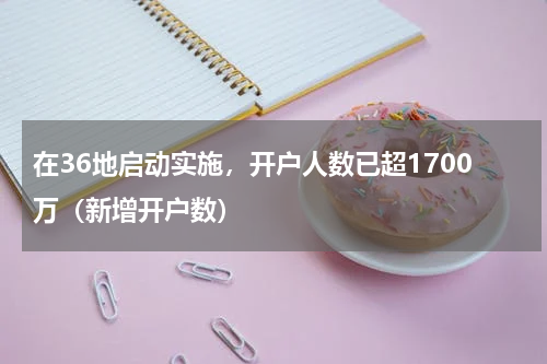 在36地启动实施，开户人数已超1700万（新增开户数）