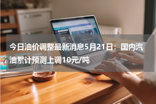 今日油价调整最新消息5月21日：国内汽油累计预测上调10元/吨