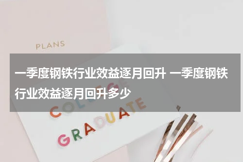 一季度钢铁行业效益逐月回升 一季度钢铁行业效益逐月回升多少