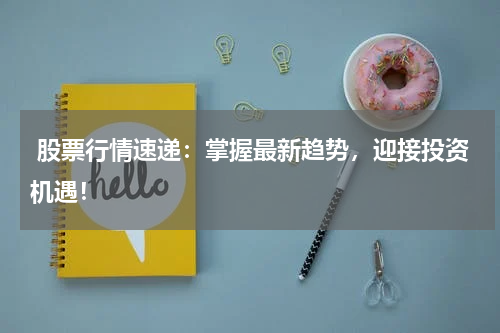  股票行情速递：掌握最新趋势，迎接投资机遇！