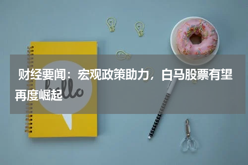  财经要闻：宏观政策助力，白马股票有望再度崛起