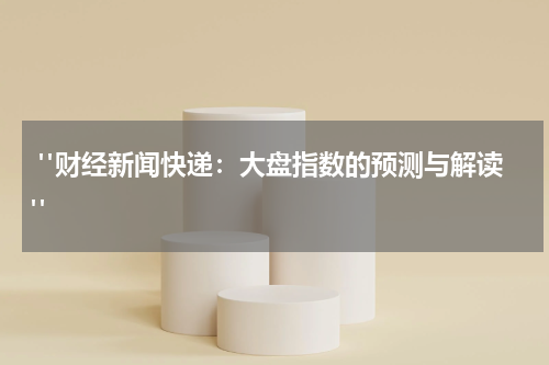  "财经新闻快递：大盘指数的预测与解读"