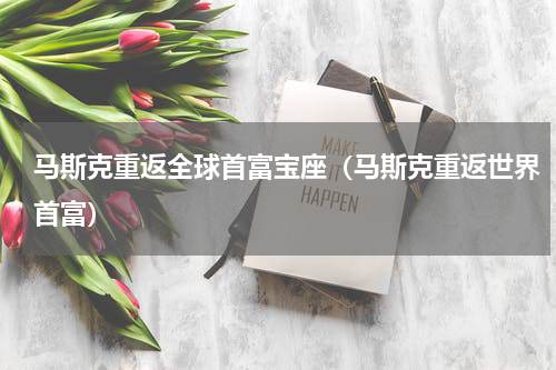 马斯克重返全球首富宝座（马斯克重返世界首富）