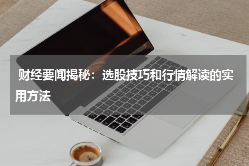  财经要闻揭秘：选股技巧和行情解读的实用方法