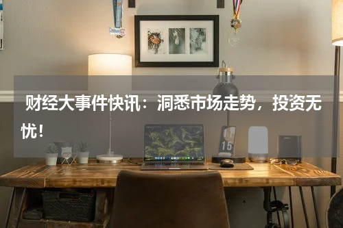  财经大事件快讯：洞悉市场走势，投资无忧！