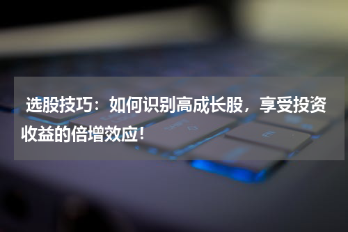  选股技巧：如何识别高成长股，享受投资收益的倍增效应！