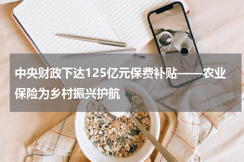 中央财政下达125亿元保费补贴——农业保险为乡村振兴护航