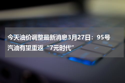 今天油价调整最新消息3月27日：95号汽油有望重返“7元时代”