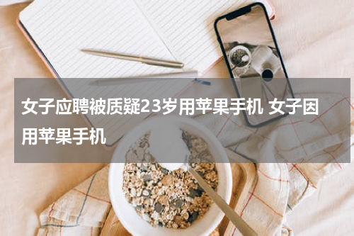 女子应聘被质疑23岁用苹果手机 女子因用苹果手机