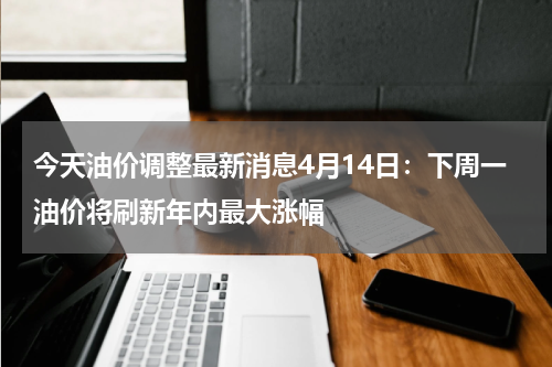 今天油价调整最新消息4月14日：下周一油价将刷新年内最大涨幅