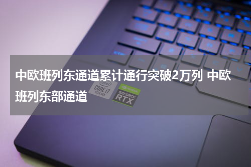 中欧班列东通道累计通行突破2万列 中欧班列东部通道