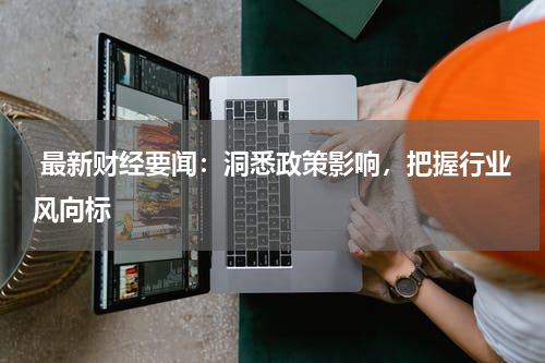  最新财经要闻：洞悉政策影响，把握行业风向标