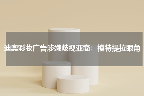 迪奥彩妆广告涉嫌歧视亚裔：模特提拉眼角