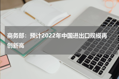 商务部：预计2022年中国进出口规模再创新高