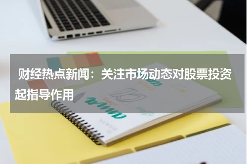  财经热点新闻：关注市场动态对股票投资起指导作用