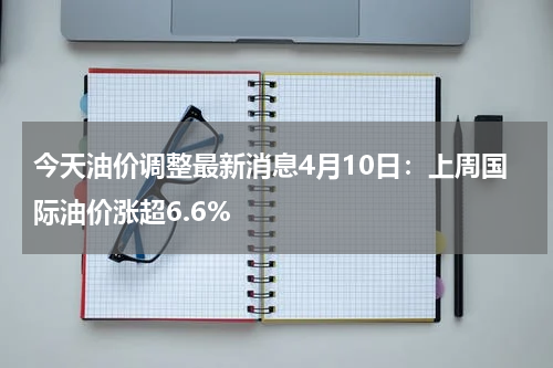 今天油价调整最新消息4月10日：上周国际油价涨超6.6%