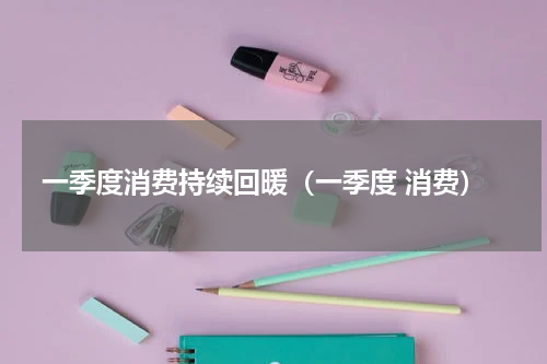 一季度消费持续回暖（一季度 消费）