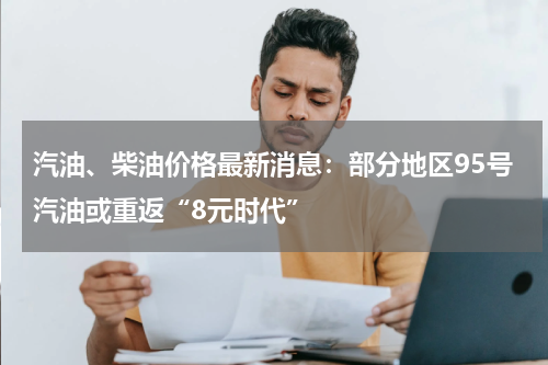 汽油、柴油价格最新消息：部分地区95号汽油或重返“8元时代”