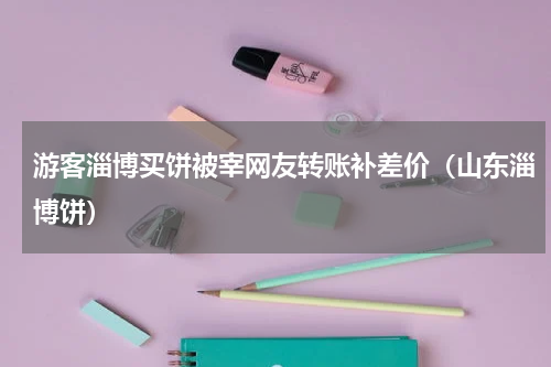 游客淄博买饼被宰网友转账补差价（山东淄博饼）