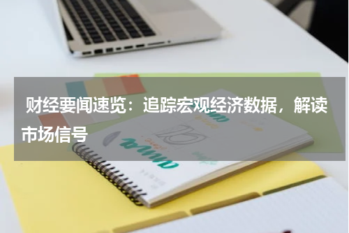  财经要闻速览：追踪宏观经济数据，解读市场信号