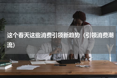 这个春天这些消费引领新趋势（引领消费潮流）