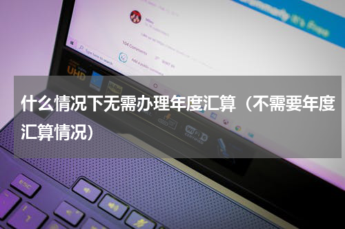 什么情况下无需办理年度汇算（不需要年度汇算情况）