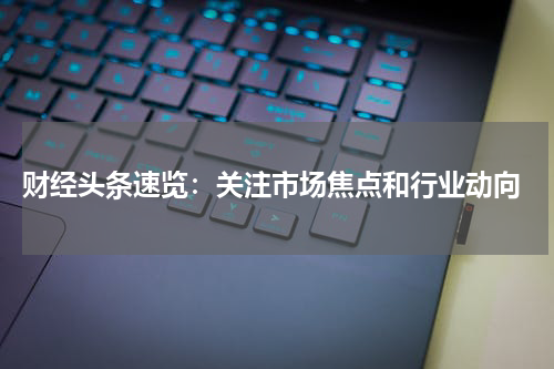  财经头条速览：关注市场焦点和行业动向