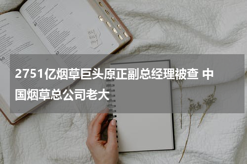 2751亿烟草巨头原正副总经理被查 中国烟草总公司老大