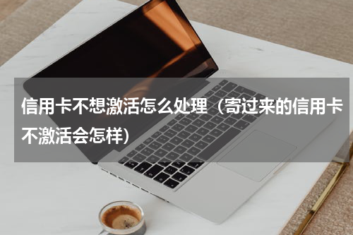 信用卡不想激活怎么处理（寄过来的信用卡不激活会怎样）