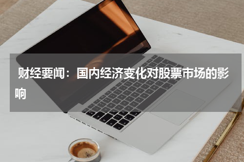  财经要闻：国内经济变化对股票市场的影响