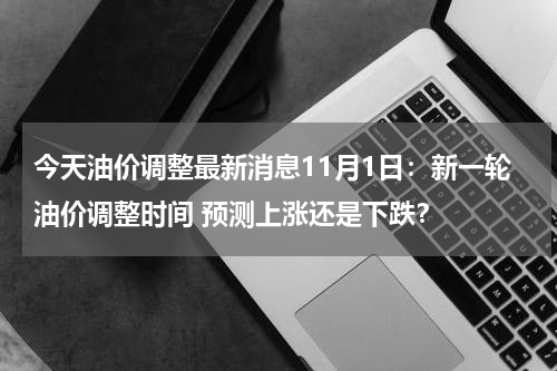 今天油价调整最新消息11月1日：新一轮油价调整时间 预测上涨还是下跌？