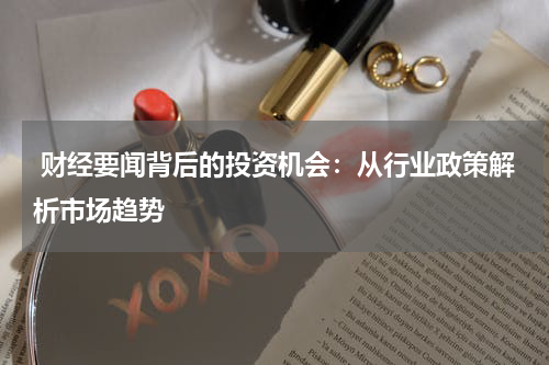  财经要闻背后的投资机会：从行业政策解析市场趋势