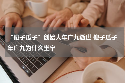 “傻子瓜子”创始人年广九逝世 傻子瓜子年广九为什么坐牢
