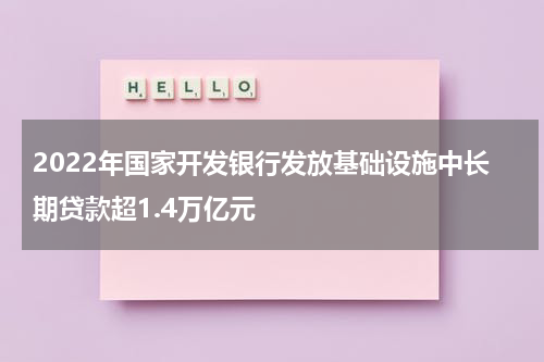 2022年国家开发银行发放基础设施中长期贷款超1.4万亿元
